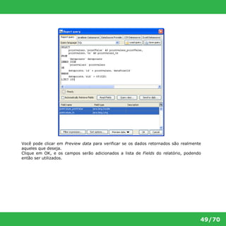 Você pode clicar em Preview data para verificar se os dados retornados são realmente 
aqueles que deseja. 
Clique em OK, e os campos serão adicionados a lista de Fields do relatório, podendo 
então ser utilizados. 
49/70 
 