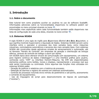 5/70 
1. Introdução 
1.1. Sobre o documento 
Este tutorial tem como propósito auxiliar os usuários no uso do software ScadaBR. 
Informações adicionais sobre as funcionalidades disponíveis no software podem ser 
encontradas no menu principal clicando no ícone . 
Informações mais específicas sobre cada funcionalidade também estão disponíveis nas 
telas de configuração de cada uma delas, clicando no ícone similar . 
1.2. Sistemas SCADA 
A sigla SCADA é uma sigla do inglês para Supervisory Control And Data Acquisition, o 
que significa Controle Supervisório e Aquisição de Dados. Sistemas SCADA servem como 
interface entre o operador e processos dos mais variados tipos, como máquinas 
industriais, controladores automáticos e sensores dos mais variados tipos. Com sistemas 
SCADA são construídos desde aplicativos simples de sensoreamento e automação, até 
os famosos "Painéis de Controle" em empresas de geração e distribuição de energia 
elétrica, centrais de controle de tráfego e assim por diante. 
Um SCADA típico deve oferecer drivers de comunicação com equipamentos, um sistema 
para registro contínuo de dados ("datalogger") e uma interface gráfica para usuário, 
conhecida como "IHM" ou Interface Homem-Máquina. Na IHM são disponibilizados 
elementos gráficos como botões, ícones e displays, representando o processo real que 
está sendo monitorado ou controlado. Entre algumas das funções mais utilizadas em 
sistemas SCADA estão: 
- Geração de gráficos e relatórios com o histórico do processo; 
- Detecção de alarmes e registro de eventos em sistemas automatizados; 
- Controle de processos incluindo envio remoto de parâmetros e set-points, acionamento 
e comando de equipamentos; 
- Uso de linguagens de script para desenvolvimento de lógicas de automação 
("receitas"). 
 