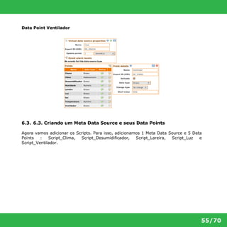 55/70 
Data Point Ventilador 
6.3. 6.3. Criando um Meta Data Source e seus Data Points 
Agora vamos adicionar os Scripts. Para isso, adicionamos 1 Meta Data Source e 5 Data 
Points : Script_Clima, Script_Desumidificador, Script_Lareira, Script_Luz e 
Script_Ventilador. 
 