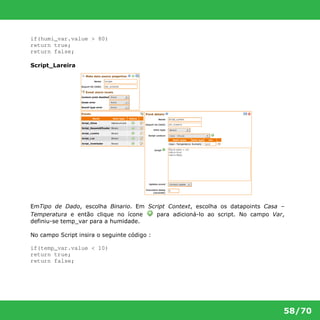 58/70 
if(humi_var.value > 80) 
return true; 
return false; 
Script_Lareira 
EmTipo de Dado, escolha Binario. Em Script Context, escolha os datapoints Casa – 
Temperatura e então clique no ícone para adicioná-lo ao script. No campo Var, 
definiu-se temp_var para a humidade. 
No campo Script insira o seguinte código : 
if(temp_var.value < 10) 
return true; 
return false; 
 
