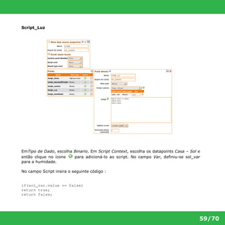59/70 
Script_Luz 
EmTipo de Dado, escolha Binario. Em Script Context, escolha os datapoints Casa – Sol e 
então clique no ícone para adicioná-lo ao script. No campo Var, definiu-se sol_var 
para a humidade. 
No campo Script insira o seguinte código : 
if(sol_var.value == false) 
return true; 
return false; 
 