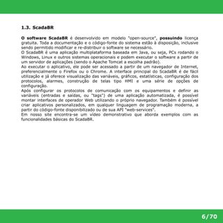 6/70 
1.3. ScadaBR 
O software ScadaBR é desenvolvido em modelo "open-source", possuindo licença 
gratuita. Toda a documentação e o código-fonte do sistema estão à disposição, inclusive 
sendo permitido modificar e re-distribuir o software se necessário. 
O ScadaBR é uma aplicação multiplataforma baseada em Java, ou seja, PCs rodando o 
Windows, Linux e outros sistemas operacionais e podem executar o software a partir de 
um servidor de aplicações (sendo o Apache Tomcat a escolha padrão). 
Ao executar o aplicativo, ele pode ser acessado a partir de um navegador de Internet, 
preferencialmente o Firefox ou o Chrome. A interface principal do ScadaBR é de fácil 
utilização e já oferece visualização das variáveis, gráficos, estatísticas, configuração dos 
protocolos, alarmes, construção de telas tipo HMI e uma série de opções de 
configuração. 
Após configurar os protocolos de comunicação com os equipamentos e definir as 
variáveis (entradas e saídas, ou "tags") de uma aplicação automatizada, é possível 
montar interfaces de operador Web utilizando o próprio navegador. Também é possível 
criar aplicativos personalizados, em qualquer linguagem de programação moderna, a 
partir do código-fonte disponibilizado ou de sua API "web-services". 
Em nosso site encontra-se um vídeo demonstrativo que aborda exemplos com as 
funcionalidades básicas do ScadaBR. 
 