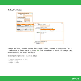 60/70 
Script_Ventilador 
EmTipo de Dado, escolha Binario. Em Script Context, escolha os datapoints Casa – 
Temperatura e então clique no ícone para adicioná-lo ao script. No campo Var, 
definiu-se temp_var para a humidade. 
No campo Script insira o seguinte código : 
if(temp_var.value > 25 ) 
return true; 
return false; 
 