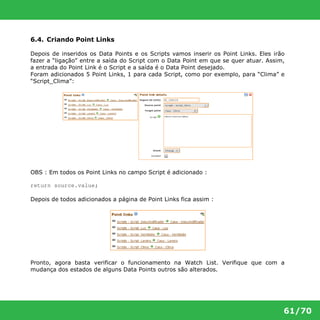 61/70 
6.4. Criando Point Links 
Depois de inseridos os Data Points e os Scripts vamos inserir os Point Links. Eles irão 
fazer a “ligação” entre a saída do Script com o Data Point em que se quer atuar. Assim, 
a entrada do Point Link é o Script e a saída é o Data Point desejado. 
Foram adicionados 5 Point Links, 1 para cada Script, como por exemplo, para “Clima” e 
“Script_Clima”: 
OBS : Em todos os Point Links no campo Script é adicionado : 
return source.value; 
Depois de todos adicionados a página de Point Links fica assim : 
Pronto, agora basta verificar o funcionamento na Watch List. Verifique que com a 
mudança dos estados de alguns Data Points outros são alterados. 
 