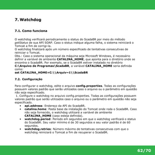 62/70 
7. Watchdog 
7.1. Como funciona 
O watchdog verificará periodicamente o status do ScadaBR por meio do método 
getStatus de sua API SOAP. Caso o ststus indique alguma falha, o sistema reiniciará o 
Tomcat a fim de corrigi-la. 
O watchdog finalizará após um número especificado de tentativas consecutivas de 
reiniciar o Tomcat. 
Obs.: Caso o sistema operacional da máquina seja Microsoft Windows, é necessário 
definir a variável de ambiente CATALINA_HOME, que aponta para o diretório onde se 
encontra o ScadaBR. Por exemplo, se o ScadaBR estiver instalado no diretório 
C:Arquivo de ProgramasScadaBR, a variável CATALINA_HOME seria definida 
como: 
set CATALINA_HOME=C:Arquiv~1ScadaBR 
7.2. Configuração 
Para configurar o watchdog, edite o arquivo config.properties. Todas as configurações 
possuem valores padrão que serão utilizados caso o arquivo ou o parâmetro em questão 
não seja especificado. 
1. Configure o watchdog no arquivo config.properties. Todas as configurações possuem 
valores padrão que serão utilizados caso o arquivo ou o parâmetro em questão não seja 
especificado. 
• api.address: Endereço da API do ScadaBR. 
• catalina.home: Pasta base da instalação do Tomcat onde roda o ScadaBR. Caso 
não seja fornecido, o watchdog utilizará a variável de ambiente 
CATALINA_HOME (caso esteja definida). 
• watchdog.period: Período em segundos em que o watchdog verificará o status 
do ScadaBR. Seu valor mínimo é de 30 segundos e seu valor padrão é de 60 
segundos. 
• watchdog.retries: Número máximo de tentativas consecutivas com que o 
watchdog reiniciará o Tomcat a fim de recuperar o ScadaBR. 
 