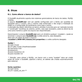 64/70 
8. Dicas 
8.1. Como alterar o banco de dados? 
O ScadaBR atualmente suporta dois sistemas gerenciadores de banco de dados: MySQL 
e Derby. 
O arquivo ScadaBR.war vem por padrão configurado com o Derby por questões de 
facilidade para o usuário, pois o mesmo roda embarcado e não exige a instalação do 
SGBD ou a configuração de parâmetros como login e senha. 
A alteração dos dados referentes ao banco utilizado é prevista para ser realizada durante 
a "construção" (building) do sistema, porém, caso seja necessário, pode-se alterá-las de 
uma outra maneira a partir do arquivo war disponibilizado: 
Descompactar o arquivo ScadaBR.war para um diretório qualquer <scadabr>. (pode-se 
renomear o arquivo para ScadaBR.zip e então extraí-lo, caso desejado). 
Abra com um editor de texto o arquivo: 
<scadabr>/WEB-INF/classes/env.properties e o edite conforme desejado: 
MySQL*: 
db.type=mysql 
db.url=jdbc:mysql://localhost/scadabr 
db.username=root 
db.password= 
db.pool.maxActive=10 
db.pool.maxIdle=10 
* Atenção: para utilizar o MySQL, um banco com o nome "scadabr" deve ser criado 
antes de iniciar o ScadaBR. (apenas o banco, as tabelas são criadas automaticamente 
pelo sistema) 
Derby (padrão): 
db.type=derby 
db.url=<pasta_do_bd>** 
 