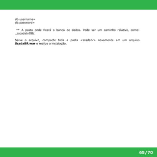 65/70 
db.username= 
db.password= 
** A pasta onde ficará o banco de dados. Pode ser um caminho relativo, como: 
../scadabrDB/. 
Salve o arquivo, compacte toda a pasta <scadabr> novamente em um arquivo 
ScadaBR.war e realize a instalação. 
 