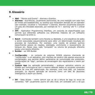 66/70 
9. Glossário 
A 
• A&E - "Alarms and Events" - Alarmes e Eventos. 
• Alarmes - Ocorrências, usualmente assíncronas, de uma medição com valor fora 
de limites pré-estabelecidos, ou eventos que necessitem atenção de um operador 
(por exemplo, visualizar e "reconhecer" o alarme). Alarmes usualmente possuem 
um grau de criticidade associado, por exemplo de "0 = warning" até "5 = critical 
alert" 
• API - Application Programming Interface, um conjunto de especificações que 
permite que diferentes softwares (ou diferentes módulos de um software) 
comuniquem-se entre si. 
B 
• Batch - Conhecido também como Receita ou Batelada, é uma seqüência de ações 
a serem executadas sequencialmente para obter um determinado resultado em 
processo de manufatura. Por exemplo: uma receita de produto químico 
especificando passos de reações, destilação, enchimento e esvaziamento de 
tanques etc. Nesse caso, cada "composto" ou volume de produção diferente 
possui uma receita diferente. 
• Builder - ver HMI Builder 
C 
• Configurador - no contexto de sistemas SCADA estamos chamando de 
"configurador" a um aplicativo, com interface de usuário (não apenas arquivos de 
configuração), que permite definir parâmetros de comunicação dos protocolos, 
configurações de "tags", períodos de amostragem dos registradores e assim por 
diante. 
• Custom App (ou aplicação personalizada) - qualquer aplicativo externo ao 
SCADA que comunique-se com o mesmo obtendo dados ou enviando comandos 
através de uma API padronizada. Por exemplo, uma nova HMI, um historian 
avançado, ou alguma aplicação de terceiros como um ERP, BI (Business 
Intelligence) e assim por diante. 
D 
• DA - Data Access - nome comum que se dá à leitura de tags ou envio de 
comandos. "DA" usualmente ocorre em alto nível, em contraste com o IO que 
 