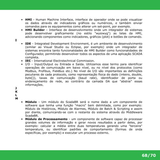 • HMI - Human Machine Interface, interface de operador onde se pode visualizar 
os dados através de indicadores gráficos ou numéricos, e também enviar 
comandos para os equipamentos como alterar um set-point, por exemplo. 
• HMI Builder - Interface de desenvolvimento onde um integrador de sistemas 
pode desenvolver graficamente (no estilo "wysiwyg") as telas da HMI, 
adicionando componentes como indicadores, gráficos (plot) e botões de comando. 
68/70 
I 
• IDE - Integrated Development Environment, é um ambiente de desenvolvimento 
(similar ao Visual Studio ou Eclipse, por exemplo) onde um integrador de 
sistemas encontra tanto funcionalidades de HMI Builder como funcionalidades de 
Configurador, permitindo desenvolver todos os aspectos de uma aplicação SCADA 
completa. 
• IEC - International Electrotechnical Commission. 
• I/O - Input/Output ou Entrada e Saída. Utilizamos esse termo para identificar 
operações de comunicação em baixo nível, ou no nível dos protocolos (como 
Modbus, Profibus, Fieldbus etc.) No nível de I/O são importantes as definições 
peculiares de cada protocolo, como representação física do dado (inteiro, double, 
byte[]), taxas de comunicação (baud rate), identificador de porta ou 
endereçamento de rede, ao contrário da camada DA que "abstrai" essas 
informações. 
J 
K 
L 
M 
• Módulo - Um módulo do ScadaBR será o nome dado a um componente de 
software que tenha uma função "macro" bem delimitada, como por exemplo: 
Módulo de Históricos, Módulo de Alarmes, Módulo de Batch & Scripting e assim 
por diante, comunicando-se com o restante do sistema através do Middleware 
ScadaBR. 
• Módulo de Processamento - um componente de software capaz de processar 
grandes volumes de informação e gerar novos resultados a partir deles, por 
exemplo: calcular a média entre duas temperaturas gerando uma "terceira" 
temperatura, ou identificar padrões de comportamento (formas de onda 
específicas, por exemplo) e executar um processo externo. 
 