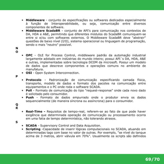 • Middleware - conjunto de especificações ou softwares dedicados especialmente 
à função de Interoperabilidade, ou seja, comunicação entre diversos 
componentes de software. 
• Middleware ScadaBR - conjunto de API's para comunicação nos contextos de 
DA, HDA e A&E, permitindo que diferentes módulos do ScadaBR comuniquem-se 
entre si e/ou com softwares externos. O Middleware ScadaBR deve "abstrair" 
questões de baixo nível (I/O), sistema operacional ou linguagem de programação, 
sendo o mais "neutro" possível. 
69/70 
N 
O 
• OPC - OLE for Process Control, middleware padrão da automação industrial 
largamente adotado em indústrias do mundo inteiro; possui API´s DA, HDA, A&E 
e outras, implementadas sobre tecnologia DCOM da microsoft. Possui um modelo 
de dados que descreve componentes e operações comuns no ambiente de 
manufatura. 
• OSI - Open System Interconnection. 
P 
• Protocolo - Padronização de comunicação especificando camada física, 
transporte, modelo de dados e formato dos pacotes na comunicação entre 
equipamentos e o PC onde roda o software SCADA. 
• Poll - Formato de comunicação do tipo "request-response" onde cada novo dado 
é solicitado pelo consumidor. 
• Push - Formato de dados empurrado onde o produtor envia os dados 
sequencialmente (de maneira síncrona ou assíncrona) para o consumidor. 
Q 
R 
• Real-Time - Requisitos de tempo-real, referem-se ao fato de que pode haver 
exigência que determinada operação de comunicação ou processamento ocorra 
em uma fatia de tempo determinística, não tolerando atrasos. 
S 
• SCADA - Supervisory Control and Data Acquisition. 
• Scripting -Capacidade de inserir lógicas computacionais no SCADA, atuando em 
determinadas tags com base no valor de outras. Por exemplo, "se nível do tanque 
acima de 3 metros, abrir válvula em 70%". Usualmente os scripts são definidos 
 