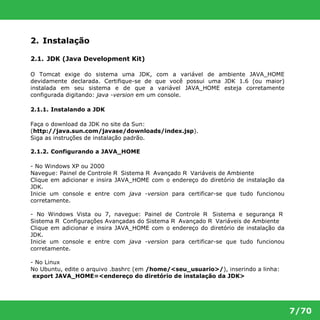7/70 
2. Instalação 
2.1. JDK (Java Development Kit) 
O Tomcat exige do sistema uma JDK, com a variável de ambiente JAVA_HOME 
devidamente declarada. Certifique-se de que você possui uma JDK 1.6 (ou maior) 
instalada em seu sistema e de que a variável JAVA_HOME esteja corretamente 
configurada digitando: java -version em um console. 
2.1.1. Instalando a JDK 
Faça o download da JDK no site da Sun: 
(http://java.sun.com/javase/downloads/index.jsp). 
Siga as instruções de instalação padrão. 
2.1.2. Configurando a JAVA_HOME 
- No Windows XP ou 2000 
Navegue: Painel de Controle R Sistema R Avançado R Variáveis de Ambiente 
Clique em adicionar e insira JAVA_HOME com o endereço do diretório de instalação da 
JDK. 
Inicie um console e entre com java -version para certificar-se que tudo funcionou 
corretamente. 
- No Windows Vista ou 7, navegue: Painel de Controle R Sistema e segurança R 
Sistema R Configurações Avançadas do Sistema R Avançado R Variáveis de Ambiente 
Clique em adicionar e insira JAVA_HOME com o endereço do diretório de instalação da 
JDK. 
Inicie um console e entre com java -version para certificar-se que tudo funcionou 
corretamente. 
- No Linux 
No Ubuntu, edite o arquivo .bashrc (em /home/<seu_usuario>/), inserindo a linha: 
export JAVA_HOME=<endereço do diretório de instalação da JDK> 
 
