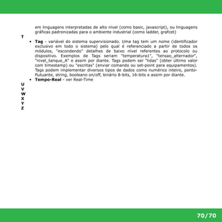 em linguagens interpretadas de alto nível (como basic, javascript), ou linguagens 
gráficas padronizadas para o ambiente industrial (como ladder, grafcet) 
70/70 
T 
• Tag - variável do sistema supervisionado. Uma tag tem um nome (identificador 
exclusivo em todo o sistema) pelo qual é referenciado a partir de todos os 
módulos, "escondendo" detalhes de baixo nível referentes ao protocolo ou 
dispositivo. Exemplos de Tags seriam "temperatura1", "tensao_alternador", 
"nivel_tanque_A" e assim por diante. Tags podem ser "lidas" (obter último valor 
com timestamp) ou "escritas" (enviar comando ou set-point para equipamentos). 
Tags podem implementar diversos tipos de dados como numérico inteiro, ponto- 
flutuante, string, booleano on/off, binário 8-bits, 16-bits e assim por diante. 
• Tempo-Real - ver Real-Time 
U 
V 
W 
X 
Y 
Z 
