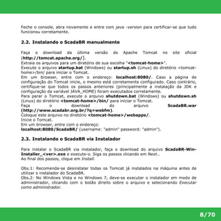 8/70 
Feche o console, abra novamente e entre com java -version para certificar-se que tudo 
funcionou corretamente. 
2.2. Instalando o ScadaBR manualmente 
Faça o download da última versão do Apache Tomcat no site oficial 
(http://tomcat.apache.org/). 
Extraia os arquivos para um diretório de sua escolha "<tomcat-home>". 
Execute o arquivo startup.bat (Windows) ou startup.sh (Linux) do diretório <tomcat- 
home>/bin/ para iniciar o Tomcat. 
Em um browser, entre com o endereço: localhost:8080/. Caso a página de 
configuração do Tomcat inicie, o mesmo está corretamente configurado. Caso contrário, 
certifique-se que todos os passos anteriores (principalmente a instalação da JDK e 
configuração da variável JAVA_HOME) foram executados corretamente. 
Para parar o Tomcat, execute o arquivo shutdown.bat (Windows) ou shutdown.sh 
(Linux) do diretório <tomcat-home>/bin/ para iniciar o Tomcat. 
Faça o download do arquivo ScadaBR.war 
(http://www.scadabr.org.br/?q=webfm). 
Coloque este arquivo no diretório <tomcat-home>/webapps/. 
Inicie o Tomcat. 
Em um browser, entre com o endereço: 
localhost:8080/ScadaBR/ (username: "admin" password: "admin"). 
2.3. Instalando o ScadaBR via Instalador 
Para instalar o ScadaBR via instalador, faça o download do arquivo ScadaBR-Win- 
Installer_<ver>.exe e execute-o. Siga os passos clicando em Next.. 
Ao final dos passos, clique em Install. 
Obs.1: Recomenda-se desinstalar todas os Tomcat já instalados na máquina antes de 
utilizar o instalador do ScadaBR. 
Obs.2: No Windows Vista e no Windows 7, deve-se executar o instalador em modo de 
administrador, clicando com o botão direito sobre o arquivo e selecionando Executar 
como administrador. 
 