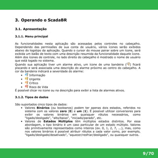 9/70 
3. Operando o ScadaBR 
3.1. Apresentação 
3.1.1. Menu principal 
As funcionalidades nesta aplicação são acessadas pelos controles no cabeçalho. 
Dependendo das permissões de sua conta de usuário, vários ícones serão exibidos 
abaixo do logotipo da aplicação. Quando o cursor do mouse pairar sobre um ícone, será 
exibida um balão de texto com uma descrição resumida da funcionalidade daquele ícone. 
Além dos ícones de controle, no lado direito do cabeçalho é mostrado o nome de usuário 
que está logado no sistema. 
Quando sua aplicação tiver um alarme ativo, um ícone de uma bandeira ( ) ficará 
piscando e será associada uma descrição do alarme próximo ao centro do cabeçalho. A 
cor da bandeira indicará a severidade do alarme: 
• Informação 
• Urgente 
• Crítico 
• Risco de Vida 
É possível clicar no ícone ou na descrição para exibir a lista de alarmes ativos. 
3.1.2. Tipos de dados 
São suportados cinco tipos de dados: 
• Valores Binários (ou booleanos) podem ter apenas dois estados, referidos no 
sistema com os valores zero (0) e um (1). É possível utilizar conversores para 
exibir os valores binários em quaisquer rótulos necessários, como 
"ligado/desligado", “alto/baixo", "iniciado/parado", etc. 
• Valores de Estados Múltiplos têm múltiplos estados distintos. Por essa 
abordagem, o tipo binário é um caso particular de um estado múltiplo. Valores 
são primitivamente representados como inteiros (ex. 0, 1, 2, 7, ...), mas, como 
nos valores binários é possível atribuir rótulos a cada valor como, por exemplo, 
"ligado/desligado/desativado", "aquecer/resfriar/desligado", ou quaisquer outros. 
 