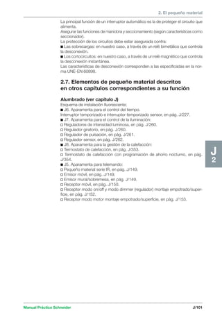 2. El pequeño material 
Manual Práctico Schneider J/101 
J2 
La principal función de un interruptor automático es la de proteger el circuito que 
alimenta. 
Asegurar las funciones de maniobra y seccionamiento (según características como 
seccionador). 
La protección de los circuitos debe estar asegurada contra: 
c Las sobrecargas: en nuestro caso, a través de un relé bimetálico que controla 
la desconexión. 
c Los cortocircuitos: en nuestro caso, a través de un relé magnético que controla 
la desconexión instantánea. 
Las características de desconexión corresponden a las especificadas en la nor-ma 
UNE-EN 60898. 
2.7. Elementos de pequeño material descritos 
en otros capítulos correspondientes a su función 
Alumbrado (ver capítulo J) 
Esquema de instalación fluorescente: 
c J6. Aparamenta para el control del tiempo. 
Interruptor temporizado e interruptor temporizado sensor, en pág. J/227. 
c J7. Aparamenta para el control de la iluminación: 
v Reguladores de intensidad luminosa, en pág. J/260. 
v Regulador giratorio, en pág. J/260. 
v Regulador de pulsación, en pág. J/261. 
v Regulador sensor, en pág. J/262. 
c J8. Aparamenta para la gestión de la calefacción: 
v Termostato de calefacción, en pág. J/353. 
v Termostato de calefacción con programación de ahorro nocturno, en pág. 
J/354. 
c J5. Aparamenta para telemando: 
v Pequeño material serie IR, en pág. J/149. 
v Emisor móvil, en pág. J/149. 
v Emisor mural/sobremesa, en pág. J/149. 
v Receptor móvil, en pág. J/150. 
v Receptor modo on/off y modo dimmer (regulador) montaje empotrado/super-ficie, 
en pág. J/152. 
v Receptor modo motor montaje empotrado/superficie, en pág. J/153. 
 