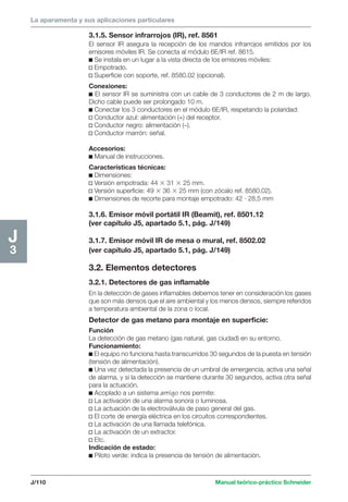 La aparamenta y sus aplicaciones particulares 
J/110 Manual teórico-práctico Schneider 
J3 
3.1.5. Sensor infrarrojos (IR), ref. 8561 
El sensor IR asegura la recepción de los mandos infrarrojos emitidos por los 
emisores móviles IR. Se conecta al módulo 6E/IR ref. 8615. 
c Se instala en un lugar a la vista directa de los emisores móviles: 
v Empotrado. 
v Superficie con soporte, ref. 8580.02 (opcional). 
Conexiones: 
c El sensor IR se suministra con un cable de 3 conductores de 2 m de largo. 
Dicho cable puede ser prolongado 10 m. 
c Conectar los 3 conductores en el módulo 6E/IR, respetando la polaridad: 
v Conductor azul: alimentación (+) del receptor. 
v Conductor negro: alimentación (–). 
v Conductor marrón: señal. 
Accesorios: 
c Manual de instrucciones. 
Características técnicas: 
c Dimensiones: 
v Versión empotrada: 44  31  25 mm. 
v Versión superficie: 49  36  25 mm (con zócalo ref. 8580.02). 
c Dimensiones de recorte para montaje empotrado: 42 · 28,5 mm 
3.1.6. Emisor móvil portátil IR (Beamit), ref. 8501.12 
(ver capítulo J5, apartado 5.1, pág. J/149) 
3.1.7. Emisor móvil IR de mesa o mural, ref. 8502.02 
(ver capítulo J5, apartado 5.1, pág. J/149) 
3.2. Elementos detectores 
3.2.1. Detectores de gas inflamable 
En la detección de gases inflamables debemos tener en consideración los gases 
que son más densos que el aire ambiental y los menos densos, siempre referidos 
a temperatura ambiental de la zona o local. 
Detector de gas metano para montaje en superficie: 
Función 
La detección de gas metano (gas natural, gas ciudad) en su entorno. 
Funcionamiento: 
c El equipo no funciona hasta transcurridos 30 segundos de la puesta en tensión 
(tensión de alimentación). 
c Una vez detectada la presencia de un umbral de emergencia, activa una señal 
de alarma, y si la detección se mantiene durante 30 segundos, activa otra señal 
para la actuación. 
c Acoplado a un sistema amigo nos permite: 
v La activación de una alarma sonora o luminosa. 
v La actuación de la electroválvula de paso general del gas. 
v El corte de energía eléctrica en los circuitos correspondientes. 
v La activación de una llamada telefónica. 
v La activación de un extractor. 
v Etc. 
Indicación de estado: 
c Piloto verde: indica la presencia de tensión de alimentación. 
 