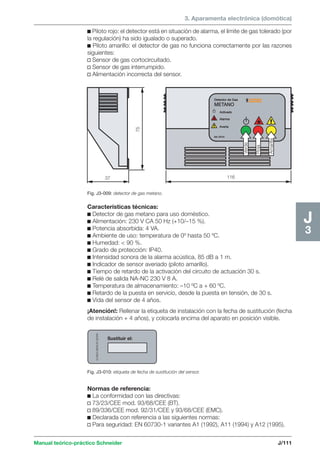 3. Aparamenta electrónica (domótica) 
75 
37 116 
Verde 
Roja 
Amarilla 
EUNEA MERLIN GERIN 
Sustituir el: 
Fig. J3-010: etiqueta de fecha de sustitución del sensor. 
Manual teórico-práctico Schneider J/111 
J3 
c Piloto rojo: el detector está en situación de alarma, el límite de gas tolerado (por 
la regulación) ha sido igualado o superado. 
c Piloto amarillo: el detector de gas no funciona correctamente por las razones 
siguientes: 
v Sensor de gas cortocircuitado. 
v Sensor de gas interrumpido. 
v Alimentación incorrecta del sensor. 
Fig. J3-009: detector de gas metano. 
Características técnicas: 
c Detector de gas metano para uso doméstico. 
c Alimentación: 230 V CA 50 Hz (+10/–15 %). 
c Potencia absorbida: 4 VA. 
c Ambiente de uso: temperatura de 0º hasta 50 ºC. 
c Humedad:  90 %. 
c Grado de protección: IP40. 
c Intensidad sonora de la alarma acústica, 85 dB a 1 m. 
c Indicador de sensor averiado (piloto amarillo). 
c Tiempo de retardo de la activación del circuito de actuación 30 s. 
c Relé de salida NA-NC 230 V 8 A. 
c Temperatura de almacenamiento: –10 ºC a + 60 ºC. 
c Retardo de la puesta en servicio, desde la puesta en tensión, de 30 s. 
c Vida del sensor de 4 años. 
¡Atención!: Rellenar la etiqueta de instalación con la fecha de sustitución (fecha 
de instalación + 4 años), y colocarla encima del aparato en posición visible. 
Normas de referencia: 
c La conformidad con las directivas: 
v 73/23/CEE mod. 93/68/CEE (BT). 
v 89/336/CEE mod. 92/31/CEE y 93/68/CEE (EMC). 
c Declarada con referencia a las siguientes normas: 
v Para seguridad: EN 60730-1 variantes A1 (1992), A11 (1994) y A12 (1995). 
 