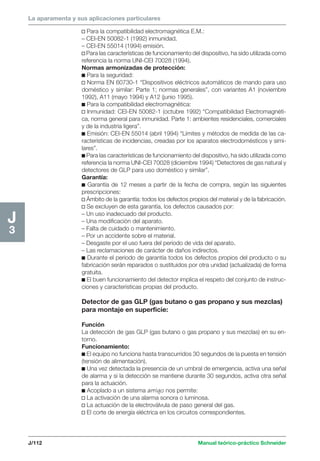 La aparamenta y sus aplicaciones particulares 
J/112 Manual teórico-práctico Schneider 
H2 
1 
J3 
v Para la compatibilidad electromagnética E.M.: 
– CEI-EN 50082-1 (1992) inmunidad. 
– CEI-EN 55014 (1994) emisión. 
v Para las características de funcionamiento del dispositivo, ha sido utilizada como 
referencia la norma UNI-CEI 70028 (1994). 
Normas armonizadas de protección: 
c Para la seguridad: 
v Norma EN 60730-1 “Dispositivos eléctricos automáticos de mando para uso 
doméstico y similar: Parte 1; normas generales”, con variantes A1 (noviembre 
1992), A11 (mayo 1994) y A12 (junio 1995). 
c Para la compatibilidad electromagnética: 
v Inmunidad: CEI-EN 50082-1 (octubre 1992) “Compatibilidad Electromagnéti-ca, 
norma general para inmunidad. Parte 1: ambientes residenciales, comerciales 
y de la industria ligera”. 
c Emisión: CEI-EN 55014 (abril 1994) “Límites y métodos de medida de las ca-racterísticas 
de incidencias, creadas por los aparatos electrodomésticos y simi-lares”. 
c Para las características de funcionamiento del dispositivo, ha sido utilizada como 
referencia la norma UNI-CEI 70028 (diciembre 1994) “Detectores de gas natural y 
detectores de GLP para uso doméstico y similar”. 
Garantía: 
c Garantía de 12 meses a partir de la fecha de compra, según las siguientes 
prescripciones: 
v Ámbito de la garantía: todos los defectos propios del material y de la fabricación. 
v Se excluyen de esta garantía, los defectos causados por: 
– Un uso inadecuado del producto. 
– Una modificación del aparato. 
– Falta de cuidado o mantenimiento. 
– Por un accidente sobre el material. 
– Desgaste por el uso fuera del periodo de vida del aparato. 
– Las reclamaciones de carácter de daños indirectos. 
c Durante el periodo de garantía todos los defectos propios del producto o su 
fabricación serán reparados o sustituidos por otra unidad (actualizada) de forma 
gratuita. 
c El buen funcionamiento del detector implica el respeto del conjunto de instruc-ciones 
y características propias del producto. 
Detector de gas GLP (gas butano o gas propano y sus mezclas) 
para montaje en superficie: 
Función 
La detección de gas GLP (gas butano o gas propano y sus mezclas) en su en-torno. 
Funcionamiento: 
c El equipo no funciona hasta transcurridos 30 segundos de la puesta en tensión 
(tensión de alimentación). 
c Una vez detectada la presencia de un umbral de emergencia, activa una señal 
de alarma y si la detección se mantiene durante 30 segundos, activa otra señal 
para la actuación. 
c Acoplado a un sistema amigo nos permite: 
v La activación de una alarma sonora o luminosa. 
v La actuación de la electroválvula de paso general del gas. 
v El corte de energía eléctrica en los circuitos correspondientes. 
 