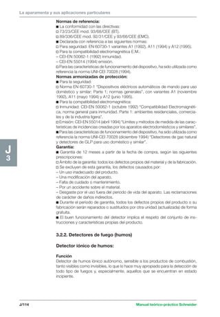 La aparamenta y sus aplicaciones particulares 
J/114 Manual teórico-práctico Schneider 
H2 
1 
J3 
Normas de referencia: 
c La conformidad con las directivas: 
v 73/23/CEE mod. 93/68/CEE (BT). 
v 89/336/CEE mod. 92/31/CEE y 93/68/CEE (EMC). 
c Declarada con referencia a las siguientes normas: 
v Para seguridad: EN 60730-1 variantes A1 (1992), A11 (1994) y A12 (1995). 
v Para la compatibilidad electromagnética E.M.: 
– CEI-EN 50082-1 (1992) inmunidad. 
– CEI-EN 55014 (1994) emisión. 
v Para las características de funcionamiento del dispositivo, ha sido utilizada como 
referencia la norma UNI-CEI 70028 (1994). 
Normas armonizadas de protección: 
c Para la seguridad: 
v Norma EN 60730-1 “Dispositivos eléctricos automáticos de mando para uso 
doméstico y similar: Parte 1; normas generales”, con variantes A1 (noviembre 
1992), A11 (mayo 1994) y A12 (junio 1995). 
c Para la compatibilidad electromagnética: 
v Inmunidad: CEI-EN 50082-1 (octubre 1992) “Compatibilidad Electromagnéti-ca, 
norma general para inmunidad. Parte 1: ambientes residenciales, comercia-les 
y de la industria ligera”. 
v Emisión: CEI-EN 55014 (abril 1994) “Límites y métodos de medida de las carac-terísticas 
de incidencias creadas por los aparatos electrodomésticos y similares”. 
c Para las características de funcionamiento del dispositivo, ha sido utilizada como 
referencia la norma UNI-CEI 70028 (diciembre 1994) “Detectores de gas natural 
y detectores de GLP para uso doméstico y similar”. 
Garantía: 
c Garantía de 12 meses a partir de la fecha de compra, según las siguientes 
prescripciones: 
v Ámbito de la garantía: todos los defectos propios del material y de la fabricación. 
v Se excluyen de esta garantía, los defectos causados por: 
– Un uso inadecuado del producto. 
– Una modificación del aparato. 
– Falta de cuidado o mantenimiento. 
– Por un accidente sobre el material. 
– Desgaste por el uso fuera del periodo de vida del aparato. Las reclamaciones 
de carácter de daños indirectos. 
c Durante el periodo de garantía, todos los defectos propios del producto o su 
fabricación serán reparados o sustituidos por otra unidad (actualizada) de forma 
gratuita. 
c El buen funcionamiento del detector implica el respeto del conjunto de ins-trucciones 
y características propias del producto. 
3.2.2. Detectores de fuego (humos) 
Detector iónico de humos: 
Función 
Detector de humos iónico autónomo, sensible a los productos de combustión, 
tanto visibles como invisibles, lo que lo hace muy apropiado para la detección de 
todo tipo de fuegos y, especialmente, aquellos que se encuentran en estado 
incipiente. 
 