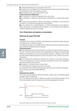 La aparamenta y sus aplicaciones particulares 
Detección 
Relé 
3 s 
J/116 Manual teórico-práctico Schneider 
H2 
1 
J3 
c Fuente de alimentación con entrada a 220 V CA. 
c Conector para una batería de 9 V de alimentación auxiliar, que le permite seguir 
funcionando en caso de ausencia de la red. 
c Relé doble inversor con contactos NC y NA. 
Instrucciones de utilización: 
c No manipular ni transferir el detector iónico de humos. 
c No manipular ni retirar las instrucciones, indicaciones e instrucciones adhe-ridas. 
c En caso de que se detecten daños, anormalías o su ausencia, comunicarlo de 
inmediato a la Entidad encargada del mantenimiento. 
c En el momento de su desinstalación, no debe abandonarse como desecho, 
debe devolverse a la empresa suministradora o a una entidad de recogida de 
residuos radioactivos para su reciclaje. 
3.2.3. Detectores de líquidos y humedades 
Detector de agua DTA-925: 
Función 
El detector de inundación DTA-925, está diseñado para detectar fugas de agua, 
principalmente, en cocinas y baños. 
La presencia de agua o humedad varía la resistencia entre sus patas de apoyo, 
esta variación es detectable por el equipo. 
Funcionamiento: 
c A la puesta bajo tensión de alimentación, queda automáticamente listo para su 
función. A partir de este momento está capacitado para detectar cualquier fuga 
de agua o humedad que circule por sus patas de apoyo y detección, por tanto, 
para ser eficiente debe situarse en la parte más baja de nivel, donde se acumulan 
los líquidos. 
c En el instante de la detección advierte, por medio de una señal acústica y 
óptica, de la detección, en caso se persistir la detección durante unos segundos 
se activa el relé de señal exterior. 
c Acoplado a un sistema amigo nos permite: 
v La activación de una alarma sonora o luminosa. 
v La actuación de la electroválvula de paso general o de una sección del agua. 
v La activación de una llamada telefónica. 
v Etc. 
Indicación de estado 
En el momento de puesta en tensión (servicio), el piloto rojo se enciende dando 
destellos cada 30 segundos. 
En el momento que se activa el detector, el piloto rojo cambia de estado, de la 
forma de destellos cada 30 segundos a la forma parpadeante intensiva. 
Fig. J3-015: diagrama de funcionamiento del detector de agua o humedad. 
 