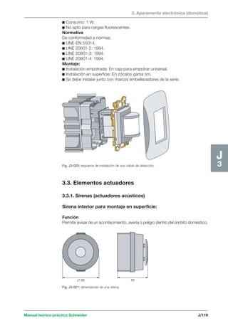 3. Aparamenta electrónica (domótica) 
Fig. J3-020: esquema de instalación de una célula de detección. 
 99 85 
Manual teórico-práctico Schneider J/119 
J3 
c Consumo: 1 W. 
c No apto para cargas fluorescentes. 
Normativa 
De conformidad a normas: 
c UNE-EN 55014. 
c UNE 20801-2: 1994. 
c UNE 20801-3: 1994. 
c UNE 20801-4: 1994. 
Montaje: 
c Instalación empotrada: En caja para empotrar universal. 
c Instalación en superficie: En zócalos gama sm. 
c Se debe instalar junto con marcos embellecedores de la serie. 
3.3. Elementos actuadores 
3.3.1. Sirenas (actuadores acústicos) 
Sirena interior para montaje en superficie: 
Función 
Permite avisar de un acontecimiento, avería o peligro dentro del ámbito doméstico. 
Fig. J3-021: dimensiones de una sirena. 
 