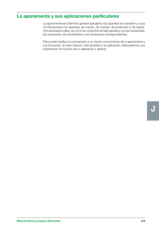 La aparamenta y sus aplicaciones particulares 
Manual teórico-práctico Schneider J/3 
J 
La aparamenta es el término general aplicable a los aparatos de conexión y a sus 
combinaciones con aparatos de mando, de medida, de protección y de regula-ción 
asociados a ellos, así como los conjuntos de tales aparatos con las conexiones, 
los accesorios, las envolventes y los armazones correspondientes. 
Para poder facilitar la comprensión y un rápido conocimiento de la aparamenta y 
sus funciones, en este manual, más ajustado a su aplicación, efectuaremos una 
clasificación en función de su aplicación y aptitud. 
 