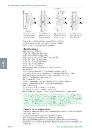La aparamenta y sus aplicaciones particulares 
N L 
N L 
Utilización Utilización 
1 3 1 3 1 3 1 3 
4 2 4 
4 2 4 
Utilización Utilización 
Fig. J4-018: versión 
unipolar indicador de 
tensión en la carga. 
Fig. J4-019: versión 
bipolar indicador de 
tensión en la carga. 
N L 
Fig. J4-020: versión 
unipolar indicador de 
tensión en la red. 
N L 
Fig. J4-021: versión 
bipolar indicador de 
tensión en la red. 
J/144 Manual teórico-práctico Schneider 
J4 
Forma de conexión según las figuras J4-018 y J4-019: 
v Presencia de tensión en la carga - piloto encendido. 
v Sin tensión en la carga - piloto apagado. 
Características: 
c Endurancia mecánica: 
v Cal. 20 y 32 A: 200.000 ciclos. 
v Cal. 40 a 125 A: 50.000 ciclos. 
c Endurancia eléctrica (OF): AC22, cos ϕ = 0,6. 
v Cal. 20 y 32 A: 30.000 ciclos. 
v Cal. 40 y 63 A: 20.000 ciclos. 
v Cal. 100 A: 10.000 ciclos. 
v Cal. 125 A: 2.500 ciclos. 
c Resistencia a los cortocircuitos: 20 In durante 1 s. 
c Lámparas: 
v Normalizada neón a 230 V CA, tensión de cebado 60 V. 
v Optativa lámpara incandescente de 12-24-48 V CA/CC P = 1,2 W. 
c Tropicalización: ejecución 2 (humedad relativa 95% a 55 ºC). 
c Seccionamiento de corte aparente. 
c Conforme a normas: 
v Para intensidades inferiores o iguales a 63 A UNE-EN 60669-1. 
v Para intensidades de 40 a 125 A UNE-EN 60947-3. 
c Bornes de carga: 
v De 20 a 32 A para conductor de 10 mm2. 
v De 40 a 125 A para conductor de 50 mm2. 
c Utilización en corriente continua: 48 V (110 V con dos polos en serie). 
Schneider Electric dispone de más interruptores que los de tipo I, los 
cuales se han descrito en el capítulo H2 del volumen 2 y dispone de más 
interruptores de fijación a carril DIN de 45 mm, tales como NG125NA 
e INS compact NS-NA que encontrarán con todo detalle en los 
catálogos de aparamenta de carril DIN y de potencia. En este manual 
simplemente se exponen unos criterios de elección. 
Elección de los interruptores 
Los interruptores modulares I. NG125NA e INS se montan sobre un carril simétrico 
(sombrero) de 45 mm. 
La elección se efectúa según los siguientes criterios: 
c El tipo de aplicación (doméstica terciaria o industrial). 
c Las características (normas, categoría de empleo, tensión, endurancia). 
c Las funciones auxiliares (protección diferencial, desconexión a distancia o se-ñalización). 
 
