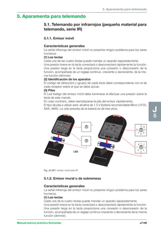 5. Aparamenta para telemando 
LED 
Fig. J5-001: emisor móvil serie IR. 
A B 
C 
F E D 
G 
1 2 
3 
5 
4 
8 
7 
6 
1 
Manual teórico-práctico Schneider J/149 
J5 
5. Aparamenta para telemando 
5.1. Telemando por infrarrojos (pequeño material para 
telemando, serie IR) 
5.1.1. Emisor móvil 
Características generales 
La señal infrarroja del emisor móvil no presenta ningún problema para los seres 
humanos. 
(1) Las teclas 
Cada una de las cuatro teclas puede mandar un aparato separadamente. 
Una presión breve en la tecla conectará o desconectará rápidamente la función. 
Una presión larga en la tecla proporciona una conexión o desconexión de la 
función, acompañada de un reglaje continuo, creciente o decreciente, de la mis-ma 
función (dimmer). 
(2) Identificación de los aparatos 
El código de (dirección) y (grupo) de cada tecla debe corresponderse con el de 
cada receptor sobre el que se debe actuar. 
(3) Pilas 
El Led testigo del emisor móvil debe iluminarse al efectuar una presión sobre la 
tecla de este mando. 
En caso contrario, debe reemplazarse la pila del emisor rápidamente. 
El tipo de pila a utilizar será: alcalina de 1,5 V (batería recomendable Micro LR 03, 
AAA, AM4). La vida prevista de la batería es de tres años. 
5.1.2. Emisor mural o de sobremesa 
Características generales 
La señal infrarroja del emisor móvil no presenta ningún problema para los seres 
humanos. 
(1) Las teclas 
Cada una de la cuatro teclas puede mandar un aparato separadamente. 
Una presión breve en la tecla conectará o desconectará rápidamente la función. 
Una presión larga en la tecla proporciona una conexión o desconexión de la 
función, acompañada de un reglaje continuo creciente o decreciente de la misma 
función (dimmer). 
 