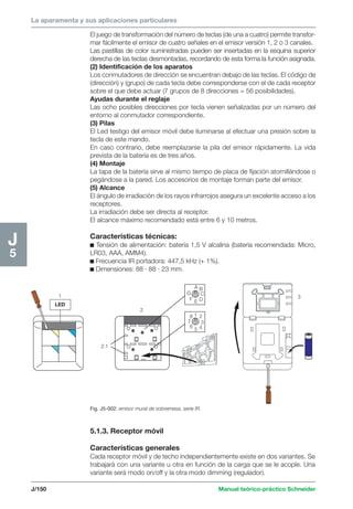 La aparamenta y sus aplicaciones particulares 
G 
8 
7 
J/150 Manual teórico-práctico Schneider 
J5 
El juego de transformación del número de teclas (de una a cuatro) permite transfor-mar 
fácilmente el emisor de cuatro señales en el emisor versión 1, 2 o 3 canales. 
Las pastillas de color suministradas pueden ser insertadas en la esquina superior 
derecha de las teclas desmontadas, recordando de esta forma la función asignada. 
(2) Identificación de los aparatos 
Los conmutadores de dirección se encuentran debajo de las teclas. El código de 
(dirección) y (grupo) de cada tecla debe corresponderse con el de cada receptor 
sobre el que debe actuar (7 grupos de 8 direcciones = 56 posibilidades). 
Ayudas durante el reglaje 
Las ocho posibles direcciones por tecla vienen señalizadas por un número del 
entorno al conmutador correspondiente. 
(3) Pilas 
El Led testigo del emisor móvil debe iluminarse al efectuar una presión sobre la 
tecla de este mando. 
En caso contrario, debe reemplazarse la pila del emisor rápidamente. La vida 
prevista de la batería es de tres años. 
(4) Montaje 
La tapa de la batería sirve al mismo tiempo de placa de fijación atornillándose o 
pegándose a la pared. Los accesorios de montaje forman parte del emisor. 
(5) Alcance 
El ángulo de irradiación de los rayos infrarrojos asegura un excelente acceso a los 
receptores. 
La irradiación debe ser directa al receptor. 
El alcance máximo recomendado está entre 6 y 10 metros. 
Características técnicas: 
c Tensión de alimentación: batería 1,5 V alcalina (batería recomendada: Micro, 
LR03, AAA, AMM4). 
c Frecuencia IR portadora: 447,5 kHz (+ 1%). 
c Dimensiones: 88 · 88 · 23 mm. 
5.1.3. Receptor móvil 
Características generales 
Cada receptor móvil y de techo independientemente existe en dos variantes. Se 
trabajará con una variante u otra en función de la carga que se le acople. Una 
variante será modo on/off y la otra modo dimming (regulador). 
1 
LED 
2 
2.1 
A B 
C 
F E D 
1 2 
3 
6 5 4 
3 
Fig. J5-002: emisor mural de sobremesa, serie IR. 
 