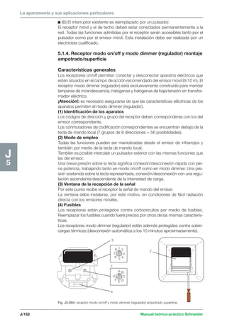 La aparamenta y sus aplicaciones particulares 
2 
3 
1 
2 
3 
8 
7 
6 5 4 
A B 
C 
G 
F E D 
1 
4 
J/152 Manual teórico-práctico Schneider 
J5 
c (B) El interruptor existente es reemplazado por un pulsador. 
El receptor móvil y el de techo deben estar conectados permanentemente a la 
red. Todas las funciones admitidas por el receptor serán accesibles tanto por el 
pulsador como por el emisor móvil. Esta instalación debe ser realizada por un 
electricista cualificado. 
5.1.4. Receptor modo on/off y modo dimmer (regulador) montaje 
empotrado/superficie 
Características generales 
Los receptores on/off permiten conectar y desconectar aparatos eléctricos que 
estén situados en el campo de acción recomendado del emisor móvil (6/10 m). El 
receptor modo dimmer (regulador) está exclusivamente construido para mandar 
lámparas de incandescencia, halógenas y halógenas de baja tensión sin transfor-mador 
eléctrico. 
¡Atención!: es necesario asegurarse de que las características eléctricas de los 
aparatos permiten el modo dimmer (regulador). 
(1) Identificación de los aparatos 
Los códigos de dirección y grupo del receptor deben corresponderse con los del 
emisor correspondiente. 
Los conmutadores de codificación correspondientes se encuentran debajo de la 
tecla de mando local (7 grupos de 8 direcciones = 56 posibilidades). 
(2) Modo de empleo 
Todas las funciones pueden ser maniobradas desde el emisor de infrarrojos y 
también por medio de la tecla de mando local. 
También es posible intercalar un pulsador exterior con las mismas funciones que 
las del emisor. 
Una breve presión sobre la tecla significa conexión/desconexión rápida con ple-na 
potencia, trabajando tanto en modo on/off como en modo dimmer. Una pre-sión 
sostenida sobre la tecla representada, conexión/desconexión con una regu-lación 
ascendente/descendente de la intensidad de carga. 
(3) Ventana de la recepción de la señal 
Por este punto recibe el receptor la señal de mando del emisor. 
La ventana debe instalarse, por este motivo, en condiciones de fácil radiación 
directa con los emisores móviles. 
(4) Fusibles 
Los receptores están protegidos contra cortocircuitos por medio de fusibles. 
Reemplazar los fusibles cuando fuere preciso por otros de las mismas caracterís-ticas. 
Los receptores modo dimmer (regulador) están además protegidos contra sobre-cargas 
térmicas (desconexión automática a los 15 minutos aproximadamente). 
Fig. J5-004: receptor modo on/off y modo dimmer (regulador) empotrado superficie. 
 