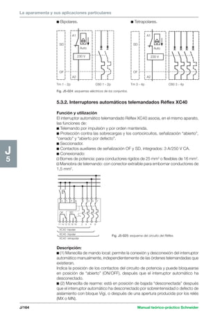 La aparamenta y sus aplicaciones particulares 
SD 
OF 
A1 
A2 
Auto 
230 V 
Auto 
230 V 
SD 
OF 
A1 
A2 
Tm 1 - 2p C60 1 - 2p Tm 3 - 4p C60 3 - 4p 
X T P N 1 3 5 7 
OF SD 
11 14 12 15 16 18 2 4 6 8 
XC40 bipolar 
XC40 tripolar 
XC40 tetrapolar 
Fig. J5-025: esquema del circuito del Réflex. 
J/164 Manual teórico-práctico Schneider 
J5 
c Bipolares. c Tetrapolares. 
Fig. J5-024: esquemas eléctricos de los conjuntos. 
5.3.2. Interruptores automáticos telemandados Réflex XC40 
Función y utilización 
El interruptor automático telemandado Réflex XC40 asocia, en el mismo aparato, 
las funciones de: 
c Telemando por impulsión y por orden mantenida. 
c Protección contra las sobrecargas y los cortocircuitos, señalización “abierto”, 
“cerrado” y “abierto por defecto”. 
c Seccionador. 
c Contactos auxiliares de señalización OF y SD, integrados: 3 A/250 V CA. 
c Conexionado: 
v Bornes de potencia: para conductores rígidos de 25 mm2 o flexibles de 16 mm2. 
v Maniobra de telemando: con conector extraíble para embornar conductores de 
1,5 mm2. 
Descripción: 
c (1) Manecilla de mando local: permite la conexión y desconexión del interruptor 
automático manualmente, independientemente de las órdenes telemandadas que 
existieran. 
Indica la posición de los contactos del circuito de potencia y puede bloquearse 
en posición de “abierto” (ON/OFF), después que el interruptor automático ha 
desconectado. 
c (2) Manecilla de rearme: está en posición de bajada “desconectada” después 
que el interruptor automático ha desconectado por sobreintensidad o defecto de 
aislamiento con bloque Vigi, o después de una apertura producida por los relés 
(MX o MN). 
 