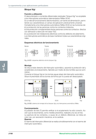 La aparamenta y sus aplicaciones particulares 
J/168 Manual teórico-práctico Schneider 
J5 
Bloque Vigi 
Función y utilización 
El desconectador a corrientes diferenciales residuales “bloque Vigi” es acoplable 
a los interruptores automáticos telemandados Réflex XC40. 
Es un relé de funcionamiento electromecánico, sin fuente de alimentación, permi-tiendo 
sus características un campo de aplicación prácticamente universal. 
Complementa a los interruptores automáticos Réflex XC40 en las funciones de: 
v La protección de las personas contra los contactos indirectos. 
v Una protección complementaria de las personas contra los contactos directos 
con derivación a tierra (30 mA clase T02). 
v La protección de instalaciones eléctricas contra los defectos de aislamiento. 
Los interruptores automáticos de base mantienen todas sus características origi-nales. 
Esquemas eléctricos de funcionamiento 
Bipolar Tripolar Tetrapolar 
Fig. J5-031: esquemas eléctricos de los bloques Vigi. 
Montaje 
Se sitúa al lado derecho del interruptor automático, sacando la protección del y 
acoplándolo al enclavamiento, fijándolo por medio de dos tornillos que se sumi-nistran. 
Conectar el bloque Vigi en los bornes aguas abajo del interruptor automático. 
Situar el precintado de los bornes de forma que no pueda ser desacoplado. 
XC40 Vigi XC40 Vigi 
Fig. J5-032: sistema de montaje de los bloques Vigi y los interruptores automáticos Réflex. 
Funcionamiento 
El pulsador de test (T) permite verificar si el acoplamiento ha sido correcto. Ac-ción 
que se recomienda, como medida preventiva, realizarla una vez al mes. 
La apertura de los contactos, a causa de un defecto diferencial, se indica en 
color rojo, por asociación mecánica, en la carátula. 
Rearme 
El rearme del interruptor diferencial se realiza simultáneamente con el rearme del 
interruptor automático. 
 