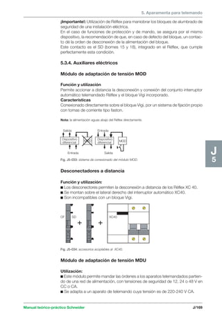 5. Aparamenta para telemando 
Entrada 
Manual teórico-práctico Schneider J/169 
J5 
¡Importante!: Utilización de Réflex para maniobrar los bloques de alumbrado de 
seguridad de una instalación eléctrica. 
En el caso de funciones de protección y de mando, se asegura por el mismo 
dispositivo, la recomendación de que, en caso de defecto del bloque, un contac-to 
dé la orden de desconexión de la alimentación del bloque. 
Este contacto es el SD (bornes 15 y 18), integrado en el Réflex, que cumple 
perfectamente esta condición. 
5.3.4. Auxiliares eléctricos 
Módulo de adaptación de tensión MOD 
Función y utilización 
Permite accionar a distancia la desconexión y conexión del conjunto interruptor 
automático telemandado Réflex y el bloque Vigi incorporado. 
Características 
Conexionado directamente sobre el bloque Vigi, por un sistema de fijación propio 
con tomas de corriente tipo faston. 
Nota: la alimentación aguas abajo del Réflex directamente. 
Dispositivo 
diferencial 
Dispositivo 
MOD diferencial MOD 
Salida 
Entrada Salida 
Fig. J5-033: sistema de conexionado del módulo MOD. 
Desconectadores a distancia 
Función y utilización: 
c Los desconectores permiten la desconexión a distancia de los Réflex XC 40. 
c Se montan sobre el lateral derecho del interruptor automático XC40. 
c Son incompatibles con un bloque Vigi. 
OF SD XC40 
Fig. J5-034: accesorios acoplables al XC40. 
Módulo de adaptación de tensión MDU 
Utilización: 
c Este módulo permite mandar las órdenes a los aparatos telemandados partien-do 
de una red de alimentación, con tensiones de seguridad de 12, 24 o 48 V en 
CC o CA. 
c Se adapta a un aparato de telemando cuya tensión es de 220-240 V CA. 
 