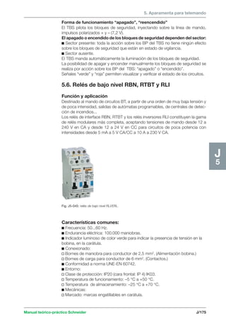 5. Aparamenta para telemando 
Manual teórico-práctico Schneider J/175 
J5 
Forma de funcionamiento “apagado”, “reencendido” 
El TBS pilota los bloques de seguridad, inyectando sobre la línea de mando, 
impulsos polarizados + y – (7,2 V). 
El apagado o encendido de los bloques de seguridad dependen del sector: 
c Sector presente: toda la acción sobre los BP del TBS no tiene ningún efecto 
sobre los bloques de seguridad que están en estado de vigilancia. 
c Sector ausente. 
El TBS manda automáticamente la iluminación de los bloques de seguridad. 
La posibilidad de apagar y encender manualmente los bloques de seguridad se 
realiza por acción sobre los BP del TBS: “apagado” o “encendido”. 
Señales “verde” y “roja” permiten visualizar y verificar el estado de los circuitos. 
5.6. Relés de bajo nivel RBN, RTBT y RLI 
Función y aplicación 
Destinado al mando de circuitos BT, a partir de una orden de muy baja tensión y 
de poca intensidad, salidas de autómatas programables, de centrales de detec-ción 
de incendios... 
Los relés de interface RBN, RTBT y los relés inversores RLI constituyen la gama 
de relés modulares más completa, aceptando tensiones de mando desde 12 a 
240 V en CA y desde 12 a 24 V en CC para circuitos de poca potencia con 
intensidades desde 5 mA a 5 V CA/CC a 10 A a 230 V CA. 
Fig. J5-045: relés de bajo nivel RLI/ERL. 
Características comunes: 
c Frecuencia: 50...60 Hz. 
c Endurancia eléctrica: 100.000 maniobras. 
c Indicador luminoso de color verde para indicar la presencia de tensión en la 
bobina, en la carátula. 
c Conexionado: 
v Bornes de maniobra para conductor de 2,5 mm2. (Alimentación bobina.) 
v Bornes de carga para conductor de 6 mm2. (Contactos.) 
c Conformidad a norma UNE-EN 60742. 
c Entorno: 
v Clase de protección: IP20 (cara frontal: IP 4) IK03. 
v Temperatura de funcionamiento: –5 °C a +50 °C. 
v Temperatura de almacenamiento: –25 °C a +70 °C. 
c Mecánicas: 
v Marcado: marcas engatillables en carátula. 
 
