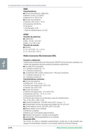 La aparamenta y sus aplicaciones particulares 
J/176 Manual teórico-práctico Schneider 
J5 
RBN 
Características: 
c Circuito de potencia: calibre (In). 
v Mínimo 5 mA, 5 V CA/CC. 
v Máximo 2 A, 250 V CA. 
c Circuito de maniobra: 
v Tensión: 230 V CA + 10 %. 
v Frecuencia: 50-60 Hz. 
v Consumo: 
– A la llamada: 5 VA. 
– Para el mantenimiento: 2,5 VA. 
RTBT 
Circuito de potencia: 
c Calibre (In): 
v Mín. 10 mA, 10 V CC. 
v Máx. 5 A, 250 V CA. 
Circuito de mando: 
c Tensión: 
v 12...24 V CA –15...+10 %. 
v 12...24 V CC ± 20 %. 
Relés inversores RLI/extensión ERL 
Función y utilización 
Colabora en la transmisión de información ON/OFF de los circuitos auxiliares y el 
mando de receptores de poca potencia (resistiva solamente): 
c Los relés RLI comportan: 
v 1 contacto inversor (O - F). 
v 1 contacto al cierre (F). 
c La extensión ERL (3 ERL máximo por 1 RLI) que comporta: 
v 1 contacto inversor (O - F). 
v 1 contacto al cierre (F). 
Características comunes: 
c Circuito de potencia: 
v Calibre (In): 10 A, cos ϕ = 1. 
v Tensión de empleo (Ue): 230 V CA. 
v Tensión (Ui): 250 V CA. 
c Circuito de mando: 
v Tensión de bobina (Uc): 12 a 240 V CA. 
v Tolerancia a 50 Hz: –15 % a + 6 %. 
v Frecuencia 50 a 60 Hz. 
v Potencia de consumo a la llamada y para el mantenimiento. 
RLI: 4 VA y RLI + ERL: 8 VA. 
c Endurancia eléctrica: 100.000 ciclos AC21 (cos ϕ = 1). 
c Conexionado: bornes de carga para cables de 0,5 a 6 mm2. 
c Conformidad a norma: CEI 255 y NF C 45-250. 
c Mando directo en la carátula: 
v Potencia: pulsador. 
v Bobina: por conmutador (desconexión). 
c Indicador de posición: incluido en el pulsador. 
c Indicadores: señal parpadeante en la carátula. 
Extensión ERL 
Se monta, sin útiles ni cableado suplementario, al lado de un clip amarillo que 
asegura el ensamblaje mecánico y la conexión eléctrica entre las bobinas. 
 
