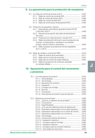 Manual teórico-práctico Schneider 
J 
Indice 
J/9 
J 
9. La aparamenta para la protección de receptores 
9.1. Los relés de control de la línea multi 9 ..................................... J/487 
9.1.1. Relés de control de corriente RCI ................................. J/487 
9.1.2. Relé de control de tensión RCU ................................... J/490 
9.1.3. Relés de control de fase RCP ...................................... J/493 
9.1.4. Relés de control para climatizadores RCC ................... J/495 
9.2. Protección de pequeños motores ............................................ J/497 
9.2.1. Interruptores automáticos (guardamotores) P25 M 
o GV2-M o GV2-P ............................................................. J/499 
9.2.2. Elección de la sección del cable de alimentación 
del motor ........................................................................... J/506 
9.2.3. Protección por relés térmicos o sondas PTC ................ J/506 
9.2.4. Relés de protección térmica K, para la protección de 
motores, compensados y sensibles a una pérdida 
de fase, rearme manual o automático ................................ J/508 
9.2.5. Relés tripolares de protección térmica regulables 
de 0,1 a 93 A ..................................................................... J/510 
9.3. Relés de medida y control tipo RM3 ........................................ J/516 
9.3.1. Relés de control de la intensidad .................................. J/517 
9.3.2. Relés para el control de la tensión ................................ J/524 
9.3.3. Relés para el control de redes trifásicas ....................... J/530 
9.3.4. Relés de protección de contactos sensibles 
y/o señales débiles ............................................................ J/541 
10. Aparamenta para el control del movimiento 
y presencia 
10.1. Los interruptores de posición .............................................. J/545 
10.1.1. Generalidades ........................................................ J/545 
10.1.2. Terminología .......................................................... J/546 
10.1.3. Elementos de contacto .......................................... J/547 
10.1.4. Instalación ............................................................. J/551 
10.1.5. Consejos de montaje ............................................. J/552 
10.1.6. Normas.................................................................. J/553 
10.1.7. El producto ............................................................ J/559 
10.1.8. Interruptores de posición guía de elección ............. J/564 
10.2. Detectores de proximidad ................................................... J/566 
10.2.1. ¿Qué es un detector de proximidad? ..................... J/566 
10.2.2. Composición ......................................................... J/566 
10.2.3. Especificidades ...................................................... J/566 
10.2.4. ¿Por qué hay diferentes tipos de detectores? ........ J/566 
10.2.5. Parámetros relacionados con la parte operativa ..... J/568 
10.2.6. Parámetros relacionados con la parte de mando ... J/569 
10.2.7. Parámetros relacionados con el entorno ................ J/573 
10.2.8. Terminología .......................................................... J/575 
10.2.9. Correcciones típicas del alcance ............................ J/579 
10.2.10. Instalación mecánica ........................................... J/580 
10.2.11. Consejos sobre el montaje ................................... J/582 
10.2.12. Instalación eléctrica ............................................. J/585 
10.2.13. Consejos sobre la conexión eléctrica ................... J/588 
10.2.14. Guía rápida de soluciones .................................... J/589 
 