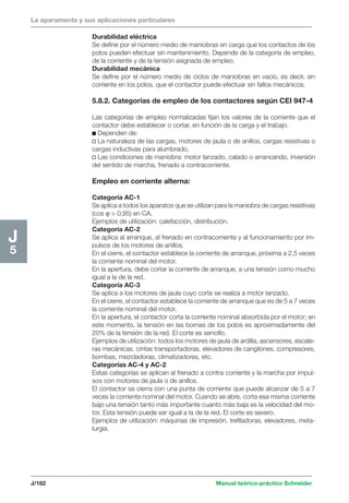 La aparamenta y sus aplicaciones particulares 
J/182 Manual teórico-práctico Schneider 
J5 
Durabilidad eléctrica 
Se define por el número medio de maniobras en carga que los contactos de los 
polos pueden efectuar sin mantenimiento. Depende de la categoría de empleo, 
de la corriente y de la tensión asignada de empleo. 
Durabilidad mecánica 
Se define por el número medio de ciclos de maniobras en vacío, es decir, sin 
corriente en los polos, que el contactor puede efectuar sin fallos mecánicos. 
5.8.2. Categorías de empleo de los contactores según CEI 947-4 
Las categorías de empleo normalizadas fijan los valores de la corriente que el 
contactor debe establecer o cortar, en función de la carga y el trabajo. 
c Dependen de: 
v La naturaleza de las cargas, motores de jaula o de anillos, cargas resistivas o 
cargas inductivas para alumbrado. 
v Las condiciones de maniobra: motor lanzado, calado o arrancando, inversión 
del sentido de marcha, frenado a contracorriente. 
Empleo en corriente alterna: 
Categoría AC-1 
Se aplica a todos los aparatos que se utilizan para la maniobra de cargas resistivas 
(cos ϕ  0,95) en CA. 
Ejemplos de utilización: calefacción, distribución. 
Categoría AC-2 
Se aplica al arranque, al frenado en contracorriente y al funcionamiento por im-pulsos 
de los motores de anillos. 
En el cierre, el contactor establece la corriente de arranque, próxima a 2,5 veces 
la corriente nominal del motor. 
En la apertura, debe cortar la corriente de arranque, a una tensión como mucho 
igual a la de la red. 
Categoría AC-3 
Se aplica a los motores de jaula cuyo corte se realiza a motor lanzado. 
En el cierre, el contactor establece la corriente de arranque que es de 5 a 7 veces 
la corriente nominal del motor. 
En la apertura, el contactor corta la corriente nominal absorbida por el motor; en 
este momento, la tensión en las bornas de los polos es aproximadamente del 
20% de la tensión de la red. El corte es sencillo. 
Ejemplos de utilización: todos los motores de jaula de ardilla, ascensores, escale-ras 
mecánicas, cintas transportadoras, elevadores de cangilones, compresores, 
bombas, mezcladoras, climatizadores, etc. 
Categorías AC-4 y AC-2 
Estas categorías se aplican al frenado a contra corriente y la marcha por impul-sos 
con motores de jaula o de anillos. 
El contactor se cierra con una punta de corriente que puede alcanzar de 5 a 7 
veces la corriente nominal del motor. Cuando se abre, corta esa misma corriente 
bajo una tensión tanto más importante cuanto más baja es la velocidad del mo-tor. 
Esta tensión puede ser igual a la de la red. El corte es severo. 
Ejemplos de utilización: máquinas de impresión, trefiladoras, elevadores, meta-lurgia. 
 
