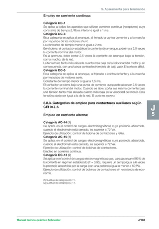 5. Aparamenta para telemando 
Manual teórico-práctico Schneider J/183 
J5 
Empleo en corriente continua: 
Categoría DC-1 
Se aplica a todos los aparatos que utilizan corriente continua (receptores) cuya 
constante de tiempo (L/R) es inferior o igual a 1 ms. 
Categoría DC-3 
Esta categoría se aplica al arranque, al frenado a contra corriente y a la marcha 
por impulsos de los motores shunt. 
La constante de tiempo menor o igual a 2 ms. 
En el cierre, el contactor establece la corriente de arranque, próxima a 2,5 veces 
la corriente nominal del motor. 
En la apertura, debe cortar 2,5 veces la corriente de arranque bajo la tensión, 
como mucho, de la red. 
La tensión es tanto más elevada cuanto más baja es la velocidad del motor y, en 
consecuencia, con una fuerza contraelectromotriz de bajo valor. El corte es difícil. 
Categoría DC-5 
Esta categoría se aplica al arranque, al frenado a contracorriente y a la marcha 
por impulsos de motores serie. 
Constante de tiempo menor o igual a 7,5 ms. 
El contactor se cierra bajo una punta de corriente que puede alcanzar 2,5 veces 
la corriente nominal del motor. Cuando se abre, corta esa misma corriente bajo 
una tensión tanto más elevada cuanto más baja es la velocidad del motor. Esta 
tensión puede ser igual a la de la red. El corte es severo. 
5.8.3. Categorías de empleo para contactores auxiliares según 
CEI 947-5 
Empleo en corriente alterna: 
Categoría AC-14 (1) 
Se aplica en el control de cargas electromagnéticas cuya potencia absorbida, 
cuando el electroimán está cerrado, es superior a 72 VA. 
Ejemplo de utilización: control de bobina de contactores y relés. 
Categoría AC-15 (1) 
Se aplica en el control de cargas electromagnéticas cuya potencia absorbida, 
cuando el electroimán está cerrado, es superior a 72 VA. 
Ejemplo de utilización: control de bobinas de contactores. 
Empleo en corriente continua. 
Categoría DC-13 (2) 
Se aplica en el control de cargas electromagnéticas que, para alcanzar el 95% de 
la corriente en régimen establecido (T = 0,95), requiere un tiempo igual a 6 veces 
la potencia absorbida por la carga (con una potencia igual o menor a 50 W). 
Ejemplo de utilización: control de bobinas de contactores sin resistencia de eco-nomía. 
(1) Sustituye la categoría AC-11. 
(2) Sustituye la categoría DC-11. 
 