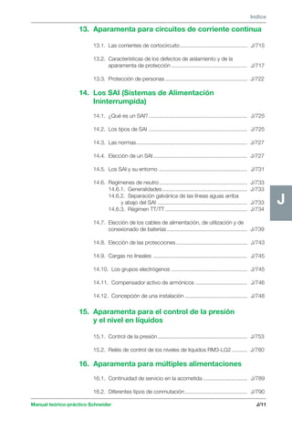Manual teórico-práctico Schneider 
J 
Indice 
J/11 
J 
13. Aparamenta para circuitos de corriente continua 
13.1. Las corrientes de cortocircuito ............................................ J/715 
13.2. Características de los defectos de aislamiento y de la 
aparamenta de protección .................................................. J/717 
13.3. Protección de personas ...................................................... J/722 
14. Los SAI (Sistemas de Alimentación 
Ininterrumpida) 
14.1. ¿Qué es un SAI? ................................................................. J/725 
14.2. Los tipos de SAI ................................................................. J/725 
14.3. Las normas......................................................................... J/727 
14.4. Elección de un SAI .............................................................. J/727 
14.5. Los SAI y su entorno .......................................................... J/731 
14.6. Regímenes de neutro.......................................................... J/733 
14.6.1. Generalidades ........................................................ J/733 
14.6.2. Separación galvánica de las líneas aguas arriba 
y abajo del SAI ........................................................... J/733 
14.6.3. Régimen TT/TT ...................................................... J/734 
14.7. Elección de los cables de alimentación, de utilización y de 
conexionado de baterías ..................................................... J/739 
14.8. Elección de las protecciones ............................................... J/743 
14.9. Cargas no lineales .............................................................. J/745 
14.10. Los grupos electrógenos .................................................. J/745 
14.11. Compensador activo de armónicos .................................. J/746 
14.12. Concepción de una instalación ......................................... J/748 
15. Aparamenta para el control de la presión 
y el nivel en líquidos 
15.1. Control de la presión ........................................................... J/753 
15.2. Relés de control de los niveles de líquidos RM3-LG2 .......... J/780 
16. Aparamenta para múltiples alimentaciones 
16.1. Continuidad de servicio en la acometida ............................. J/789 
16.2. Diferentes tipos de conmutación ......................................... J/790 
 