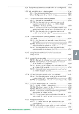 Manual teórico-práctico Schneider 
J 
Indice 
J/13 
J 
19.8. Comprobación del funcionamiento antes de la configuración . J/843 
19.9. Configuración de los mandos simples ................................. J/844 
19.9.1. Ejemplo de configuración ....................................... J/845 
19.9.2. Configuración de un mando simple ........................ J/845 
19.10. Configuración de los mandos generales ........................... J/847 
19.10.1. Ejemplo de configuración ................................... J/848 
19.10.2. Configuración de un mando general normal 
cuya entrada está conectada a un módulo 2S/2E 
(repartido) o 2S/2E-C (cuadro) .................................... J/849 
19.10.3. Configuración de un mando general normal cuya 
entrada está conectada a un módulo repartido 6E/IR ... J/850 
19.10.4. Configuración de un mando general normal 
emitido por un emisor móvil IR ................................... J/851 
19.11. Configuración de los mandos generales forzado y 
derogación ....................................................................... J/852 
19.11.1. Configuración del apagado y encendido de un 
alumbrado .................................................................. J/852 
19.11.2. Configuración de un mando general derogación 
(sólo disponible en el módulo 2S/2E-C) ...................... J/855 
19.11.3. Configuración de un mando general forzado 
(sólo disponible en el módulo 2S/2E-C) ...................... J/857 
19.12. Comprobación del funcionamiento después de la 
configuración .................................................................... J/857 
19.13. Utilización del modo local ................................................. J/858 
19.13.1. Ejemplo de utilización del modo local ................. J/859 
19.13.2. Activación de una entrada con el modo local 
en un módulo 2S/2E repartido .................................... J/859 
19.13.3. Activación de una entrada con el modo local de 
un módulo 6E/IR repartido .......................................... J/860 
19.13.4. Activación de una entrada con el modo local en 
un módulo 2S/2E-C (cuadro) ...................................... J/861 
19.14. Configuración de un emisor móvil IR (infrarrojos) ............... J/861 
19.14.1. Configuración de las teclas de un emisor móvil 
(modos tecla simple y teclas dobles) .......................... J/862 
19.14.2. Anotación de la configuración del emisor móvil .. J/863 
19.15. Cómo hacer evolucionar una instalación ........................... J/863 
19.15.1. Añadir módulos a la instalación .......................... J/863 
19.15.2. Modificar o añadir mandos simples .................... J/863 
19.15.3. Modificar un mando general .............................. J/864 
19.15.4. Transformar una entrada de mando general en 
una entrada de mando simple .................................... J/864 
19.15.5. Transformar una entrada de mando simple en 
una entrada de mando general ................................... J/864 
19.16. Incógnitas a despejar ........................................................ J/864 
19.16.1. ¿Cuántas entradas pueden asociarse a una 
misma salida? ............................................................ J/864 
19.16.2. ¿Cómo funciona una salida en modo mantenido 
si está asociada a varias entradas? ........................... J/864 
 