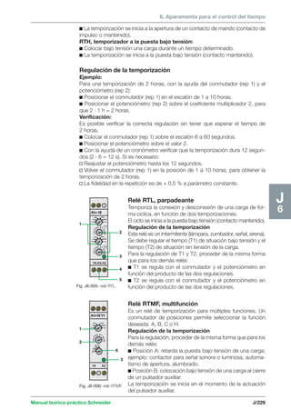 6. Aparamenta para el control del tiempo 
1 
1 
2 
3 
6 
Manual teórico-práctico Schneider J/229 
J6 
c La temporización se inicia a la apertura de un contacto de mando (contacto de 
impulso o mantenido). 
RTH, temporizador a la puesta bajo tensión: 
c Colocar bajo tensión una carga durante un tiempo determinado. 
c La temporización se inicia a la puesta bajo tensión (contacto mantenido). 
Regulación de la temporización 
Ejemplo: 
Para una temporización de 2 horas, con la ayuda del conmutador (rep 1) y el 
potenciómetro (rep 2): 
c Posicionar el conmutador (rep 1) en el escalón de 1 a 10 horas. 
c Posicionar el potenciómetro (rep 2) sobre el coeficiente multiplicador 2, para 
que 2 · 1 h = 2 horas. 
Verificación: 
Es posible verificar la correcta regulación sin tener que esperar el tiempo de 
2 horas. 
c Colocar el conmutador (rep 1) sobre el escalón 6 a 60 segundos. 
c Posicionar el potenciómetro sobre el valor 2. 
c Con la ayuda de un cronómetro verificar que la temporización dura 12 segun-dos 
(2 · 6 = 12 s). Si es necesario: 
v Reajustar el potenciómetro hasta los 12 segundos. 
v Volver el conmutador (rep 1) en la posición de 1 a 10 horas, para obtener la 
temporización de 2 horas. 
v La fidelidad en la repetición es de + 0,5 % a parámetro constante. 
Fig. J6-005: relé RTL. 
2 
3 
4 
5 
Relé RTL, parpadeante 
Temporiza la conexión y desconexión de una carga de for-ma 
cíclica, en función de dos temporizaciones. 
El ciclo se inicia a la puesta bajo tensión (contacto mantenido). 
Regulación de la temporización 
Este relé es un intermitente (lámpara, zumbador, señal, sirena). 
Se debe regular el tiempo (T1) de situación bajo tensión y el 
tiempo (T2) de situación sin tensión de la carga. 
Para la regulación de T1 y T2, proceder de la misma forma 
que para los demás relés: 
c T1 se regula con el conmutador y el potenciómetro en 
función del producto de las dos regulaciones. 
c T2 se regula con el conmutador y el potenciómetro en 
función del producto de las dos regulaciones. 
Relé RTMF, multifunción 
Es un relé de temporización para múltiples funciones. Un 
conmutador de posiciones permite seleccionar la función 
deseada: A, B, C o H. 
Regulación de la temporización 
Para la regulación, proceder de la misma forma que para los 
demás relés: 
c Posición A: retarda la puesta bajo tensión de una carga; 
ejemplo: contactor para señal sonora o luminosa, automa-tismo 
de apertura, alumbrado. 
c Posición B: colocación bajo tensión de una carga al cierre 
de un pulsador auxiliar. 
La temporización se inicia en el momento de la actuación 
del pulsador auxiliar. 
Fig. J6-006: relé RTMF. 
 