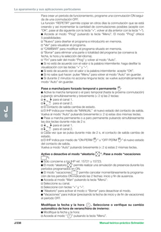 La aparamenta y sus aplicaciones particulares 
Para crear un período de funcionamiento, programe una conmutación ON segui-da 
de una conmutación OFF. 
La función “REPETIR” permite copiar en otros días la conmutación que se está 
creando y así incrementar la cantidad de conmutaciones posibles (acepte con 
“OK”, pase al día siguiente con la tecla “+”, volver al día anterior con la tecla “–”). 
c Acceda al modo “Prog” pulsando la tecla “Menú”. El modo “Prog” ofrece 
5 posibilidades: 
v “Nuevo” para diseñar el programa e introducirlo en memoria. 
v “Ver” para visualizar el programa. 
v “CAMBIAR” para modificar el programa situado en memoria. 
v “Borrar” para eliminar una parte o totalidad del programa (se conserva la 
fecha, la hora y la selección del idioma). 
v “Fin” para salir del modo “Prog” y volver al modo “Auto”. 
c Si no está de acuerdo con el valor o la palabra intermitente: haga desfilar la 
visualización con las teclas “+” y “–”. 
c Si está de acuerdo con el valor o la palabra intermitente: acepte “OK”. 
c Si no sabe qué hacer: pulse “Menu” para volver al modo “Auto” sin guardar. 
c Si durante 2 minutos no acciona ninguna tecla: se vuelve automáticamente al 
modo “Auto” sin guardar. 
Pase a marcha/paro forzado temporal o permanente 
c Active la marcha temporal o el paro temporal (hasta la próxima conmutación) 
pulsando _ simultáneamente y brevemente ( 2 s) las 2 teclas: 
+ 
v para el canal 1. 
+ Ok 
v para el canal 2. 
v El contacto de salida cambia de estado. 
v El IHP indica por medio de “MANUAL” el nuevo estado del contacto de salida. 
Vuelva al modo “Auto” pulsando brevemente ( 2 s) estas dos mismas teclas. 
c Pase a marcha permanente o a paro permanente pulsando simultáneamente 
las dos teclas durante más de 2 s: 
v para el canal 1. 
v para el canal 2. 
v Cada vez que se pulsa durante más de 2 s, el contacto de salida cambia de 
estado. 
v El IHP indica por medio de “ON PERM ” u “OFF PERM ” el nuevo estado 
del contacto de salida. 
Vuelva a modo “Auto” pulsando brevemente ( 2 s) estas 2 mismas teclas. 
Active o desactive el modo “aleatorio ”. Pase a modo “vacaciones 
J/238 Manual teórico-práctico Schneider 
J6 
_ + 
+ Ok 
”: 
c Sólo concierne a los IHP ref. 15721 y 15723. 
c El modo “aleatorio ” permite realizar una simulación de presencia durante los 
períodos programados en ON. 
c El modo “vacaciones ” permite cancelar momentáneamente la programa-ción 
de los períodos ON indicando las 2 fechas: inicio y fin de ausencia. 
c Acceda al modo “Man” pulsando la tecla “Menú”: 
v Seleccione su canal. 
v Seleccione con teclas “+” y “–”. 
c “Aleatorio” para activar el modo o “Borrar” para desactivar el modo. 
c “Vacaciones” para indicar (precisando la fecha de inicio y de fin de vacaciones) 
el período OFF. 
Modifique la fecha y la hora . Seleccione o verifique su cambio 
automático de hora de verano/hora de invierno: 
c Modifique la fecha y la hora: 
v Acceda al modo “ ” pulsando la tecla “Menú”. 
 
