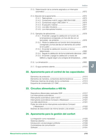 Manual teórico-práctico Schneider 
J 
Indice 
J/15 
J 
21.3. Determinación de la corriente asignada a un interruptor 
automático ......................................................................... J/972 
21.4. Elección de la aparamenta ................................................... J/972 
21.4.1. Telerruptores .......................................................... J/973 
21.4.2. Contactores multi 9, según UNE-EN 61095 ........... J/973 
21.4.3. Contactores según UNE 20941-4 .......................... J/974 
21.4.4. El pequeño material ............................................... J/977 
21.4.5. Los relés minuteros ................................................ J/977 
21.4.6. Los interruptores horarios ...................................... J/977 
21.5. Ejemplos de aplicaciones .................................................... J/978 
21.5.1. Encender y apagar la calefacción en función de 
la temperatura consignada y la hora del día con un 
termostato de ambiente ............................................ J/978 
21.5.2. Pilotar la calefacción en función de la temperatura 
consignada y la hora del día con elementos de control 
en el cuadro ............................................................... J/979 
21.5.3. Encender la calefacción durante un tiempo 
determinado ............................................................... J/980 
21.5.4. Regular la calefacción de forma totalmente silenciosa J/981 
21.5.5. Encender y apagar la calefacción a través del 
teléfono y regular según una consigna de temperatura .. J/982 
21.6. La climatización .................................................................. J/983 
21.7. El agua sanitaria caliente ..................................................... J/1012 
22. Aparamenta para el control de las capacidades 
Elementos de protección .............................................................. J/1013 
Elementos de maniobra, contactores electromecánicos ............... J/1013 
Potencias máximas de empleo de los contactores ....................... J/1014 
Esquema de conexionado LC1-D•K ............................................. J/1015 
23. Circuitos alimentados a 400 Hz 
Dispositivos diferenciales residuales DDR ..................................... J/1017 
Los interruptores automáticos ...................................................... J/1020 
Interruptores automáticos serie multi 9 ......................................... J/1020 
Interruptores automáticos Compact y Masterpact ........................ J/1021 
Los relés electrónicos ................................................................... J/1021 
Poder de corte de los interruptores automáticos Compact 
y Masterpact ........................................................................... J/1022 
Bobinas de desconexión de mínima tensión y de emisión ............. J/1022 
24. Aparamenta para la gestión del confort 
La integración como necesidad .................................................... J/1025 
Sistemas abiertos ......................................................................... J/1026 
Introducción a la tecnología LonWorks ......................................... J/1030 
Controladores de comunicación ................................................... J/1034 
Software ....................................................................................... J/1041 
 