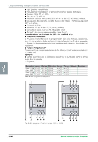 La aparamenta y sus aplicaciones particulares 
c Tapa giratoria y empotrable. 
c Instrucciones integradas en el “portainstrucciones” debajo de la tapa. 
c Tensión: 230 V CA +/– 10%. 
c Frecuencia: 50 a 60 Hz. 
c Precisión: base de tiempo de cuarzo +/– 1 s al día a 20 °C, no acumulable. 
c Salvaguarda del programa con pila: duración de vida de 12 años (salvo para el 
IHP 1c: 5 años). 
c Consumo: 8,5 VA. 
c Precisión: +/– 1 s al día a 20 °C, no acumulable. 
c Contacto de salida inversor: 16 A bajo 250 V CA. 
c Conexión: bornes de caja para cables hasta 6 mm2. 
Características particulares del IHP + 1c y del IHP + 2c: 
c Funciones “manuales” 
v Anulación momentánea de la programación para días festivos, vacaciones, 
etc., por parametrado de las fechas (principio de la ausencia, fin de la ausencia). 
v Simulación de presencia mediante el funcionamiento aleatorio durante los pe-ríodos 
Contactos Lunes Martes Miércoles Jueves Viernes Sábado Domingo 
Canal 1: ON 05 h 00 06 h 00 06 h 00 06 h 00 06 h 00 
Cale.: OFF 18 h 00 19 h 00 12 h 00 19 h 00 19 h 00 
Canal 2: ON 07 h 30 07 h 30 07 h 30 08 h 00 08 h 00 
Alum.: OFF 17 h 30 17 h 30 17 h 30 12 h 00 18 h 00 
Tabla J6-040: programación del ejemplo. 
7 
L 1 3 5 
C2 
C1 
J/242 Manual teórico-práctico Schneider 
J6 
N 2 4 6 
N 2 4 6 
ON. 
c Función “impulsional” 
Programación de impulsos ajustables de 1 a 59 segundos (impulso prioritario por 
conmutación). 
Ejemplo: 
c Mando automático de la calefacción (canal 1) y el alumbrado (canal 2) en las 
aulas de una escuela. 
v Programa: 
Fig. J6-041: esquemas IHP de 1 y 2 canales (15721 y 15723). 
 