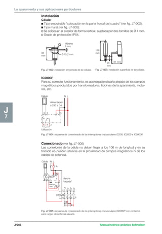 La aparamenta y sus aplicaciones particulares 
Máximo 
8 mm 
38 
mm 
O/ 15,2 mm 
XXXXXXXXXXXXXXXXXXXX 
Célula N L 
Alimentación 
a 230 V CA 
3 5 L N 
IC 
6 4 2 
Utilización 
Célula N L 
x 
x 
2 A 
3 5 L N 
IC 2000P 
6 4 2 
CM 
Marcha 
“auto” 
2 4 
1 
Marcha 
“forzada” 
N L1 L2 L3 
A1 1 3 5 7 
A2 2 4 6 8 
CT 
J/256 Manual teórico-práctico Schneider 
J7 
Instalación 
Célula: 
c Tipo empotrable “colocación en la parte frontal del cuadro” (ver fig. J7-002). 
c Tipo mural (ver fig. J7-003): 
v Se coloca en el exterior de forma vertical, sujetada por dos tornillos de Ø 4 mm. 
v Grado de protección: IP54. 
Fig. J7-002: instalación empotrada de las células. 
116 
mm 
25 
mm 
61 mm 
Fig. J7-003: instalación superficial de las células. 
IC2000P 
Para su correcto funcionamiento, es aconsejable situarlo alejado de los campos 
magnéticos producidos por transformadores, bobinas de la aparamenta, moto-res, 
etc. 
Fig. J7-004: esquema de conexionado de los interruptores crepusculares IC200, IC2000 e IC2000P. 
Conexionado (ver fig. J7-005) 
Las conexiones de la célula no deben llegar a los 100 m de longitud y en su 
trazado no pueden situarse en la proximidad de campos magnéticos ni de los 
cables de potencia. 
Fig. J7-005: esquema de conexionado de los interruptores crepusculares IC2000P con contactor, 
para cargas de potencia elevada. 
 