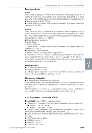 7. Aparamenta para el control de la iluminación 
Manual teórico-práctico Schneider J/257 
J7 
Funcionamiento 
IC200 
Cierra y abre un contacto en función de la luminosidad detectada por la célula y el 
umbral de regulación. Temporización de la permanencia de la señal de la célula 
para evitar fenómenos transitorios, generalmente ajenos a la luminosidad existente. 
c Umbral regulable de 2 a 200 lux. 
c Umbral de temporización: 40 segundos (insensible a fenómenos transitorios 
menores de T  40 s). 
IC2000 
Cierra y abre un contacto en función de la luminosidad detectada por la célula y el 
umbral de regulación. Temporización de la permanencia de la señal de la célula 
para evitar fenómenos transitorios, generalmente ajenos a la luminosidad existente. 
La regulación se efectúa por medio de: 
c Dos umbrales de regulación: 
v De 2 a 35 lux. 
v De 35 a 2.000 lux. 
v Umbral de temporización: 80 segundos (insensible a fenómenos transitorios 
menores de T 80 s). 
c Un programa preestablecido: 
v Diario o semanal, con 36 pasos de programación. 
v Anulación en períodos no activos (vacaciones), permite situar los circuitos en 
paro, suspendiendo el programa durante períodos regulables de 1 a 99 días. 
v Un mando manual permite tener la función del interruptor crepuscular solo o 
parar el alumbrado de forma permanente. 
Programación: 
c Las diferentes operaciones: 
v Colocación del día y la hora. 
v La fijación de un programa en la memoria es idéntico a la de un interruptor 
horario IHP semanal (24 horas y 7 días, 15354). 
Ejemplo de utilización: 
c Alumbrado de un escaparate de una tienda: 
v Por la tarde, a partir de una hora variable en función de la luminosidad natural 
existente, activar el alumbrado suplementario y cerrarlo a una hora fija, por ejem-plo 
las 23 h. 
v Por la mañana, encenderlo a una hora predeterminada y cerrarlo a partir de una 
hora variable en función del umbral prefijado de luminosidad natural. 
7.1.2. Interruptor crepuscular IC7502 
Descripción (fig. J7-006 en página siguiente): 
c 1. Conmutador de regulación del umbral de luminosidad para los canales 1 y 2: 
v : regulación de 2 a 150 lux. 
v : regulación de 150 a 7.500 lux. 
c 2. Potenciómetro de regulación de la luminosidad ambiental a la que el alum-brado 
de suplemento debe activarse, para los canales 1 y 2. 
c 3. Led de indicación de encendido, del alumbrado suplementario, en los cana-les 
1 y 2. 
c 4. Emplazamiento de datos. 
c 5. Utilización zona 1. 
c 6. Utilización zona 2. 
c 7. Célula mural común. 
 