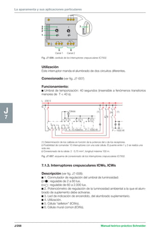 La aparamenta y sus aplicaciones particulares 
342 
1 
5 6 
Canal 1 Canal 2 
7 
(1) 2A (1) 
P  1000 W 
Célula 
1 3 5 1 3 5 1 3 5 
10 máximo P  1000 W 
L 230 V 
L 
N 2 4 6 2 4 6 
N 
J/258 Manual teórico-práctico Schneider 
J7 
Fig. J7-006: carátula de los interruptores crepusculares IC7502. 
Utilización 
Este interruptor manda el alumbrado de dos circuitos diferentes. 
Conexionado (ver fig. J7-007) 
Funcionamiento: 
c Umbral de temporización: 40 segundos (insensible a fenómenos transitorios 
menores de T  40 s). 
(1) Determinación de los calibres en función de la potencia del o de los receptores. 
v Posibilidad de comandar 10 interruptores con una sola célula. El puente entre 1 y 3 se realiza una 
sola vez. 
v Conexionado de la célula: 2 · 0,75 mm2, longitud máxima 100 m. 
Fig. J7-007: esquema de conexionado de los interruptores crepusculares IC7502. 
7.1.3. Interruptores crepusculares ICWo, ICWs 
Descripción (ver fig. J7-008): 
c 1. Conmutador de regulación del umbral de luminosidad: 
v : regulable de 2 a 60 lux. 
v : regulable de 60 a 2.000 lux. 
c 2. Potenciómetro de regulación de la luminosidad ambiental a la que el alum-brado 
de suplemento debe activarse. 
c 3. Led de indicación de encendido, del alumbrado suplementario. 
c 4. Utilización. 
c 5. Célula “oeilleton” (ICWo). 
c 6. Célula mural común (ICWs). 
 