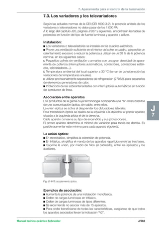 7. Aparamenta para el control de la iluminación 
Manual teórico-práctico Schneider J/263 
J7 
7.3. Los variadores y los televariadores 
Según las actuales normas de la CEI (CEI 1000-3-2), la potencia unitaria de los 
variadores y televariadores no debe pasar de los 1.000 VA. 
A lo largo del capítulo J20, páginas J/927 y siguientes, encontrarán las tablas de 
potencias en función del tipo de fuente luminosa y aparato a utilizar. 
Instalación: 
c Los variadores o televariadores se instalan en los cuadros eléctricos. 
c Prever una ventilación suficiente en el interior del cofret o cuadro, para evitar un 
calentamiento excesivo o reducir la potencia a utilizar en un 30 % de la potencia 
nominal, en los siguientes casos: 
v Pequeños cofrets sin ventilación o armarios con una gran densidad de apara-menta 
de potencia (interruptores automáticos, contactores, contactores estáti-cos, 
televariadores...). 
v Temperatura ambiental del local superior a 30 °C (tomar en consideración las 
variaciones de temperaturas anuales). 
v Utilizar provisionalmente separadores de refrigeración (27062), para separarlos 
de elementos generadores de calor. 
c Protección de las sobreintensidades con interruptores automáticos en función 
del conductor de línea. 
Asociación entre aparatos 
Los productos de la gama cuya terminología comprende una “o” están dotados 
de una comunicación óptica, sin cable, entre ellos. 
La unión óptica se activa al desprender los obturadores laterales. 
Esta transmisión óptica se realiza de la izquierda a la derecha: el primer aparato 
situado a la izquierda pilota el de la derecha. 
Cada aparato conserva su tipo de encendido y sus protecciones. 
El primer aparato determina el mínimo de variación para todos los demás. Es 
posible aumentar este mínimo para cada aparato siguiente. 
La unión óptica: 
c En monofásico, simplifica la extensión de potencia. 
c En trifásico, simplifica el mando de los aparatos repartidos entre las tres fases. 
c Suprime la unión, por medio de hilos (el cableado), entre los aparatos y los 
auxiliares. 
Fig. J7-017: acoplamiento óptico. 
Ejemplos de asociación: 
c Aumenta la potencia de una instalación monofásica. 
c Orden de cargas luminosas en trifásico. 
c Orden de cargas luminosas de tipos diferentes. 
c Se recomienda no asociar más de 15 aparatos. 
c Para poder beneficiarse de todas las características, asegúrese de que todos 
los aparatos asociados llevan la indicación “V2”. 
 