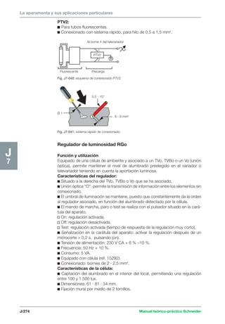 La aparamenta y sus aplicaciones particulares 
Al borne 4 del televariador 
1 
PTV2 
2 
8 - 9 mm2 
0,5 - 15° 
O/ 1 
J/274 Manual teórico-práctico Schneider 
J7 
PTV2: 
c Para tubos fluorescentes. 
c Conexionado con sistema rápido, para hilo de 0,5 a 1,5 mm2. 
Fluorescente Precarga 
Fig. J7-040: esquema de conexionado PTV2. 
Fig. J7-041: sistema rápido de conexionado. 
Regulador de luminosidad RGo 
Función y utilización 
Equipado de una célula de ambiente y asociado a un TVo, TVBo o un Vo (unión 
óptica), permite mantener el nivel de alumbrado preelegido en el variador o 
televariador teniendo en cuenta la aportación luminosa. 
Características del regulador: 
c Situado a la derecha del TVo, TVBo o Vo que se ha asociado. 
c Unión óptica “O”: permite la transmisión de información entre los elementos sin 
conexionado. 
c El umbral de iluminación se mantiene, puesto que constantemente da la orden 
al regulador asociado, en función del alumbrado detectado por la célula. 
c El mando de marcha, paro o test se realiza con el pulsador situado en la cará-tula 
del aparato. 
v On: regulación activada. 
v Off: regulación desactivada. 
v Test: regulación activada (tiempo de respuesta de la regulación muy corto). 
c Señalización en la carátula del aparato: activar la regulación después de un 
microcorte  0,2 s, pulsando (on). 
c Tensión de alimentación: 230 V CA + 6 % –10 %. 
c Frecuencia: 50 Hz + 10 %. 
c Consumo: 5 VA. 
c Equipado con célula (ref. 15292). 
c Conexionado: bornes de 2 · 2,5 mm2. 
Características de la célula: 
c Captación del alumbrado en el interior del local, permitiendo una regulación 
entre 100 y 1.500 lux. 
c Dimensiones: 61 · 81 · 34 mm. 
c Fijación mural por medio de 2 tornillos. 
 