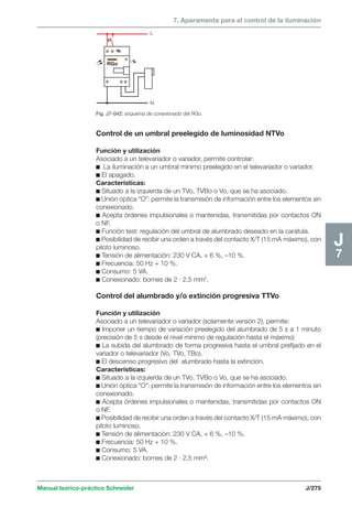 7. Aparamenta para el control de la iluminación 
L 
N 
RGo 
Manual teórico-práctico Schneider J/275 
J7 
Fig. J7-042: esquema de conexionado del RGo. 
Control de un umbral preelegido de luminosidad NTVo 
Función y utilización 
Asociado a un televariador o variador, permite controlar: 
c La iluminación a un umbral mínimo preelegido en el televariador o variador. 
c El apagado. 
Características: 
c Situado a la izquierda de un TVo, TVBo o Vo, que se ha asociado. 
c Unión óptica “O”: permite la transmisión de información entre los elementos sin 
conexionado. 
c Acepta órdenes impulsionales o mantenidas, transmitidas por contactos ON 
o NF. 
c Función test: regulación del umbral de alumbrado deseado en la carátula. 
c Posibilidad de recibir una orden a través del contacto X/T (15 mA máximo), con 
piloto luminoso. 
c Tensión de alimentación: 230 V CA, + 6 %, –10 %. 
c Frecuencia: 50 Hz + 10 %. 
c Consumo: 5 VA. 
c Conexionado: bornes de 2 · 2,5 mm2. 
Control del alumbrado y/o extinción progresiva TTVo 
Función y utilización 
Asociado a un televariador o variador (solamente versión 2), permite: 
c Imponer un tiempo de variación preelegido del alumbrado de 5 s a 1 minuto 
(precisión de 5 s desde el nivel mínimo de regulación hasta el máximo) 
c La subida del alumbrado de forma progresiva hasta el umbral prefijado en el 
variador o televariador (Vo, TVo, TBo). 
c El descenso progresivo del alumbrado hasta la extinción. 
Características: 
c Situado a la izquierda de un TVo, TVBo o Vo, que se ha asociado. 
c Unión óptica “O”: permite la transmisión de información entre los elementos sin 
conexionado. 
c Acepta órdenes impulsionales o mantenidas, transmitidas por contactos ON 
o NF. 
c Posibilidad de recibir una orden a través del contacto X/T (15 mA máximo), con 
piloto luminoso. 
c Tensión de alimentación: 230 V CA, + 6 %, –10 %. 
c Frecuencia: 50 Hz + 10 %. 
c Consumo: 5 VA. 
c Conexionado: bornes de 2 · 2,5 mm2. 
 